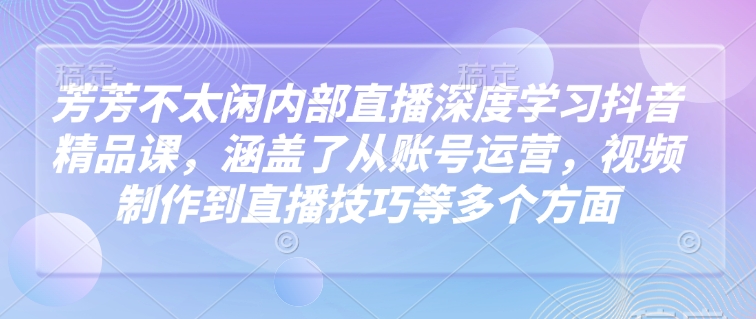 芳芳不太闲内部直播深度学习抖音精品课，涵盖了从账号运营，视频制作到直播技巧等多个方面-来缘阁