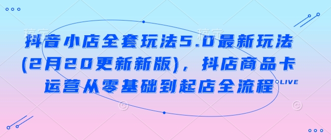 抖音小店全套玩法5.0最新玩法，抖店商品卡运营从零基础到起店全流程-来缘阁