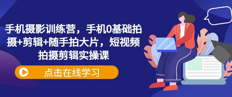 手机摄影训练营，手机0基础拍摄+剪辑+随手拍大片，短视频拍摄剪辑实操课-来缘阁