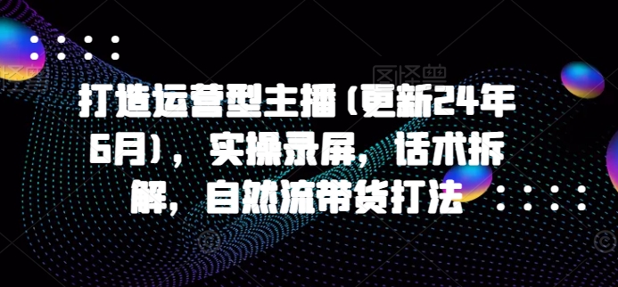 打造运营型主播(更新25年3月)，实操录屏，话术拆解，自然流带货打法-来缘阁