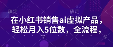 小红书销售ai虚拟产品，轻松月入5位数，全流程，超细节变现过程，完全无卡点-来缘阁