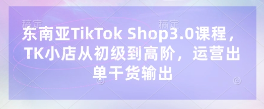 东南亚TikTok Shop3.0课程，TK小店​从初级到高阶，运营出单干货输出-来缘阁