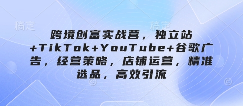 跨境创富实战营，独立站+TikTok+YouTube+谷歌广告，经营策略，店铺运营，精准选品，高效引流-来缘阁