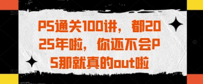 PS通关100讲，都2025年啦，你还不会PS那就真的out啦-来缘阁