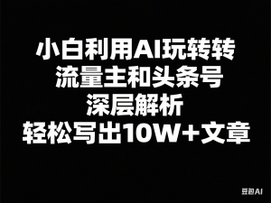 小白利用AI玩转流量主和头条号，深层解析，轻松写出10W+文章-来缘阁