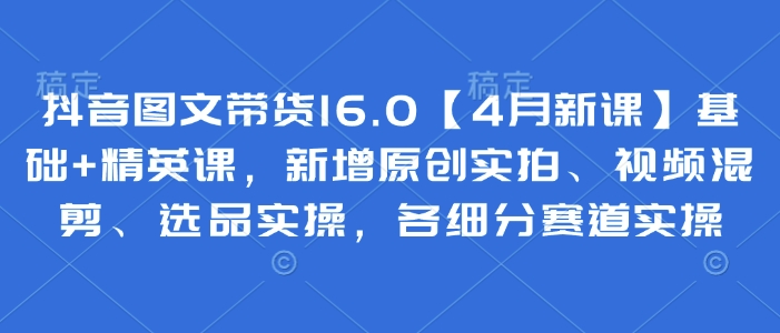 抖音图文带货 基础+精英课，新增原创实拍、视频混剪、选品实操，各细分赛道实操-来缘阁