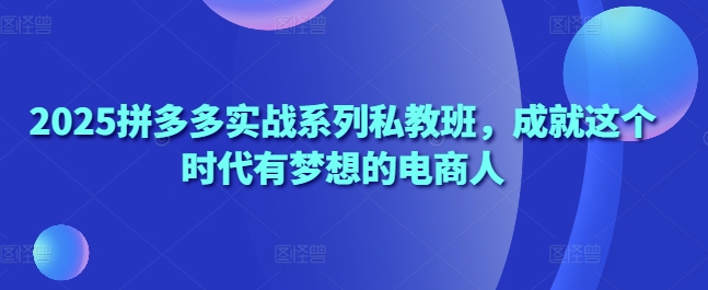 2025拼多多实战系列私教班，成就这个时代有梦想的电商人-来缘阁