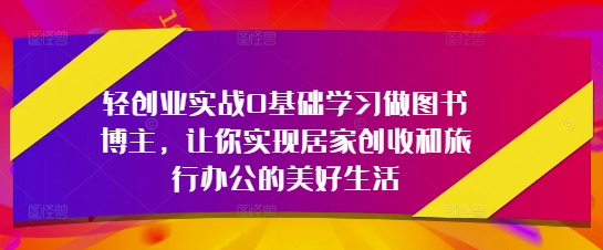 轻创业实战0基础学习做图书博主，让你实现居家创收和旅行办公的美好生活-来缘阁