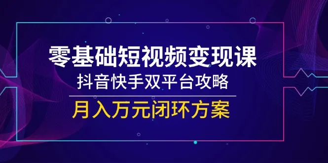 零基础短视频变现课，抖音快手双平台攻略，月入万元闭环方案-来缘阁