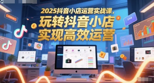 2025抖音小店运营实战课,玩转抖音小店,实现高效运营