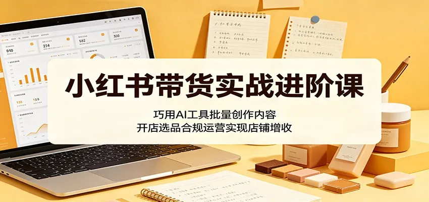 小红书带货实战进阶课：巧用AI工具批量创作内容，开店选品合规运营实现店铺增收-来缘阁