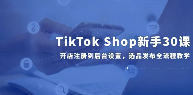 TikTok Shop新手30课，开店注册到后台设置，选品发布全流程教学-来缘阁