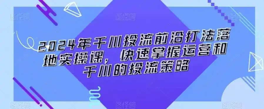 2024年千川投流前沿打法落地实操课，快速掌握运营和千川的投流策略-来缘阁