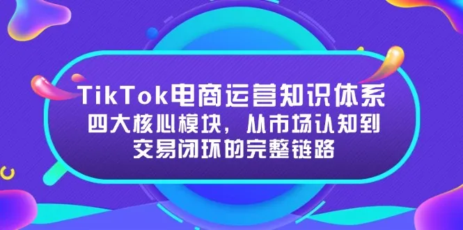 TikTok电商运营知识体系：四大核心模块，从市场认知到交易闭环的完整链路-来缘阁