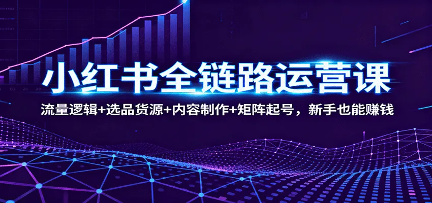 小红书全链路运营课:流量逻辑+选品货源+内容制作+矩阵起号,新手也能赚钱-来缘阁