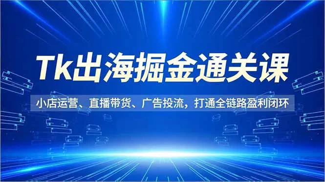Tk出海掘金通关课，小店运营、直播带货、广告投流，打通全链路盈利闭环-来缘阁