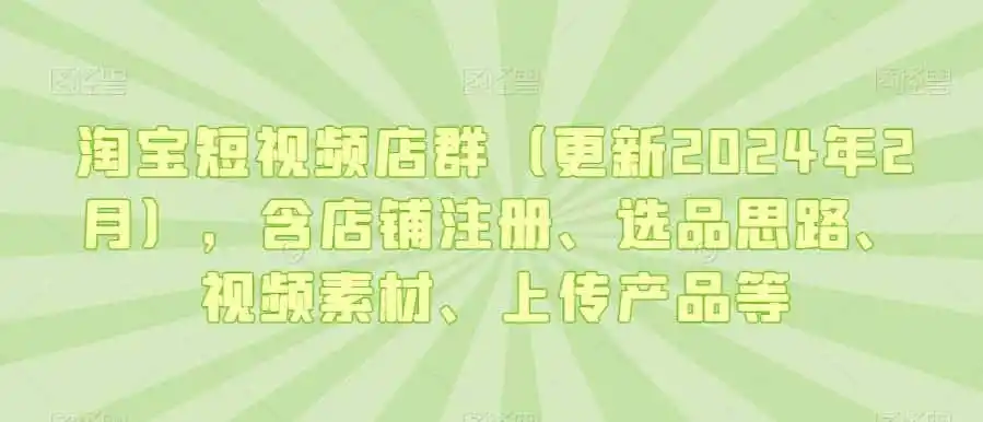 淘宝短视频店群（更新2024年2月），含店铺注册、选品思路、视频素材、上传产品等-来缘阁