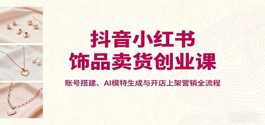 抖音小红书饰品卖货创业课,账号搭建、AI模特生成与开店上架营销全流程-来缘阁