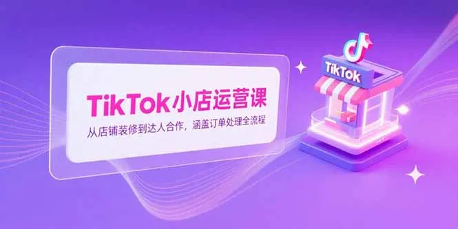 TikTok小店运营课，从店铺装修到达人合作，涵盖订单处理全流程-来缘阁