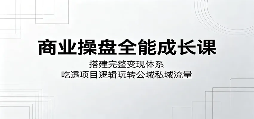 商业操盘全能成长课：搭建完整变现体系，吃透项目逻辑玩转公域私域流量-来缘阁