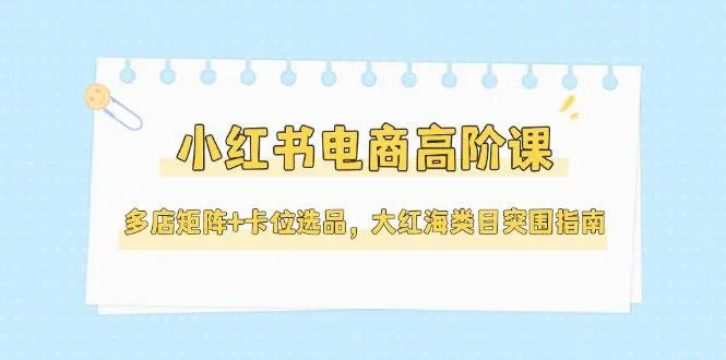 小红书电商高阶课，多店矩阵+卡位选品，大红海类目突围指南(更新5月)-来缘阁