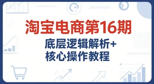 淘宝电商第16期，底层逻辑解析+核心操作教程，运营、推广提升能力的必学课程+配套资料-来缘阁