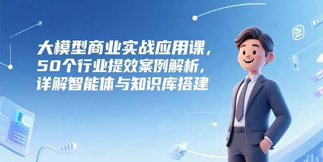 大模型商业实战应用课，50个行业提效案例解析，详解智能体与知识库搭建-来缘阁