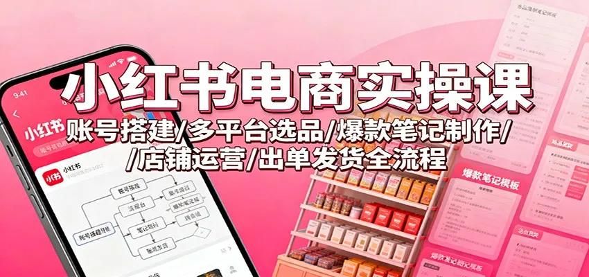 小红书电商实操课：账号搭建/多平台选品/爆款笔记制作/店铺运营/出单发货全流程-来缘阁