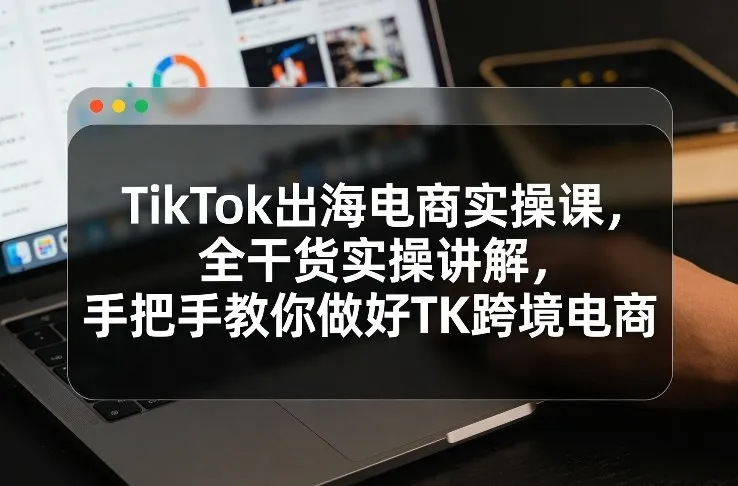 TikTok出海电商实操课,全干货实操讲解,手把手教你做好TK跨境电商-来缘阁