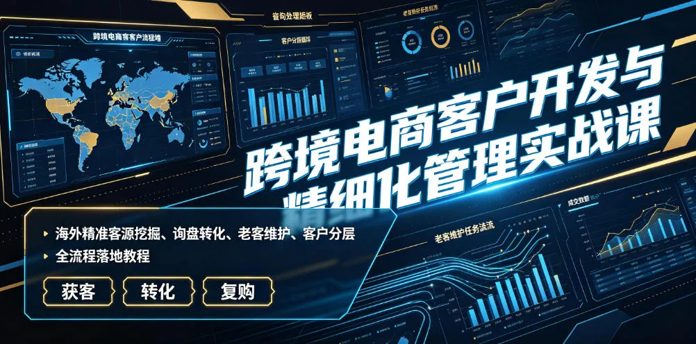 跨境电商客户开发与精细化管理实战课｜海外精准客源挖掘、询盘转化、老客维护、客户分层全流程落地教程-来缘阁