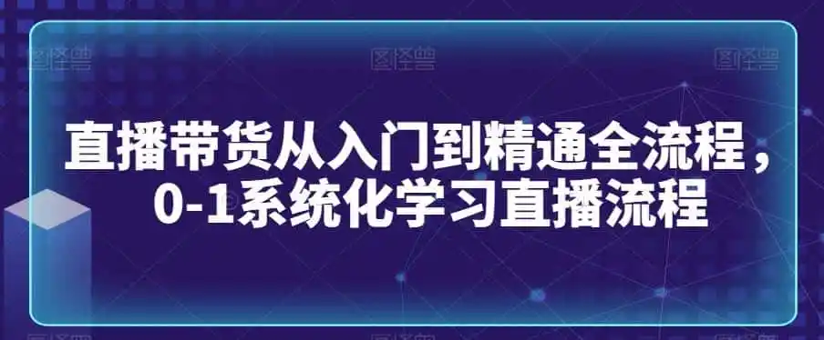 直播带货从入门到精通全流程,0-1系统化学习直播流程-来缘阁