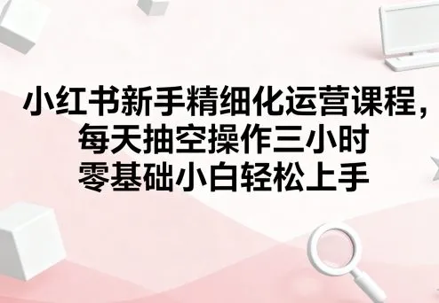 小红书新手精细化运营课程，每天抽空操作三小时，零基础小白轻松上手-来缘阁