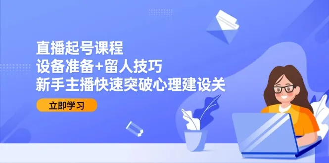 直播起号课程：设备准备+留人技巧，新手主播快速突破心理建设关-来缘阁
